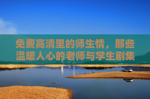 免费高清里的师生情，那些温暖人心的老师与学生剧集，为何成为观看热潮？