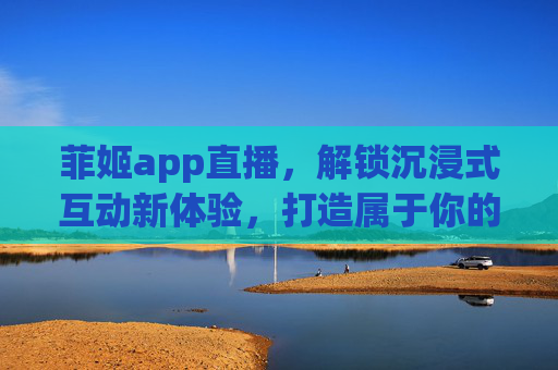 菲姬app直播，解锁沉浸式互动新体验，打造属于你的数字生活圈，菲姬APP直播，解锁沉浸式互动新体验，打造专属数字生活圈