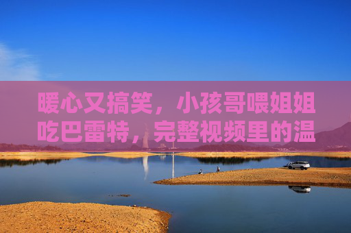 暖心又搞笑，小孩哥喂姐姐吃巴雷特，完整视频里的温馨互动与童真瞬间
