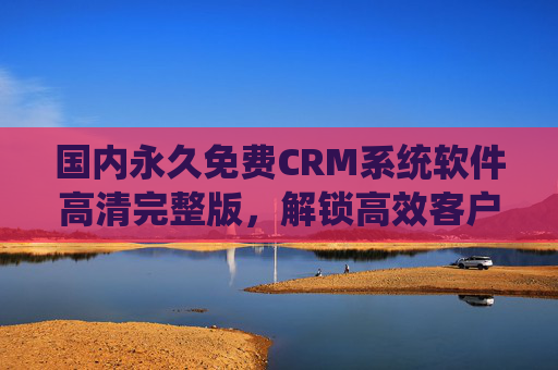 国内永久免费CRM系统软件高清完整版，解锁高效客户管理新体验，助力企业轻松成长