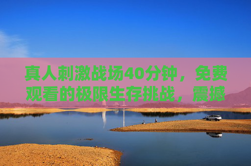 真人刺激战场40分钟，免费观看的极限生存挑战，震撼体验！