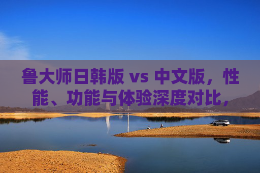 鲁大师日韩版 vs 中文版，性能、功能与体验深度对比，哪款更适合你？鲁大师日韩版 vs 中文版，性能、功能与体验深度对比，哪款更适合你？