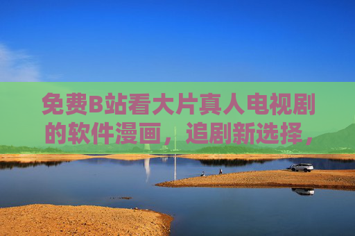 免费B站看大片真人电视剧的软件漫画，追剧新选择，资源整合全攻略