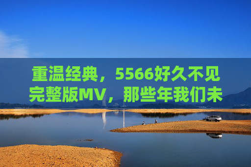 重温经典，5566好久不见完整版MV，那些年我们未曾忘却的青春印记，重温经典，5566好久不见完整版MV，那些年我们未曾忘却的青春印记