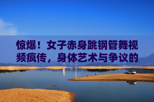 惊爆！女子赤身跳钢管舞视频疯传，身体艺术与争议的交织