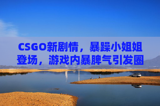 CSGO新剧情，暴躁小姐姐登场，游戏内暴脾气引发圈内外热议，玩家，这波操作太真实了！