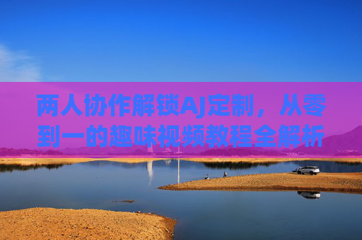 两人协作解锁AJ定制，从零到一的趣味视频教程全解析