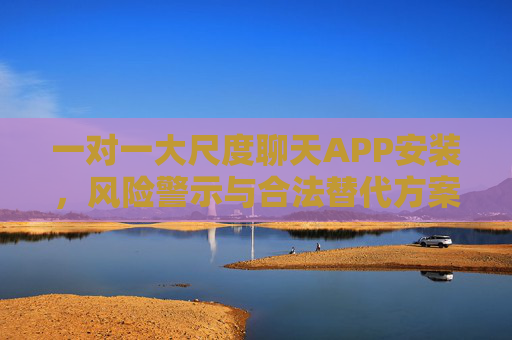一对一大尺度聊天APP安装，风险警示与合法替代方案