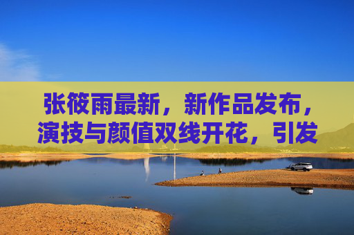 张筱雨最新，新作品发布，演技与颜值双线开花，引发全网热议