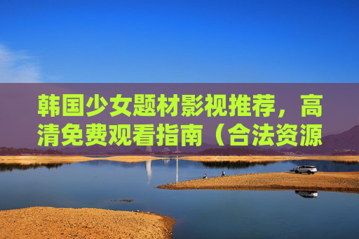 韩国少女题材影视推荐，高清免费观看指南（合法资源与优质作品解析）