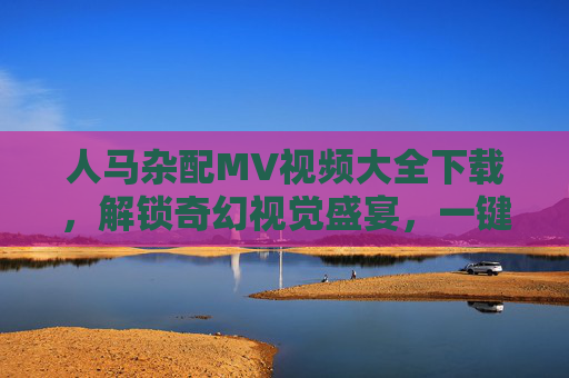 人马杂配MV视频大全下载，解锁奇幻视觉盛宴，一键获取超燃神话世界