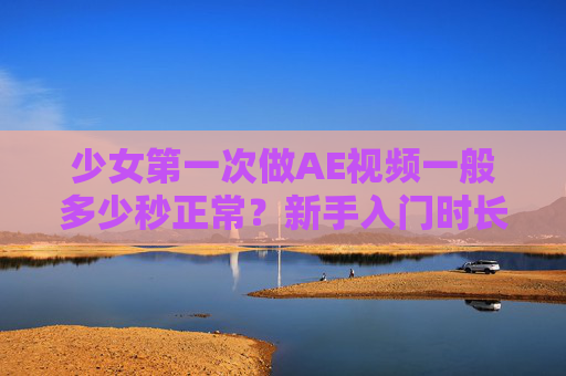 少女第一次做AE视频一般多少秒正常？新手入门时长参考与技巧解析