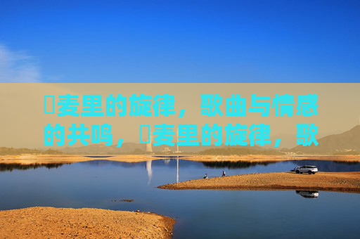 騒麦里的旋律，歌曲与情感的共鸣，騒麦里的旋律，歌曲与情感的共鸣