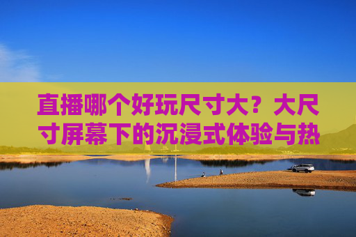 直播哪个好玩尺寸大？大尺寸屏幕下的沉浸式体验与热门平台推荐