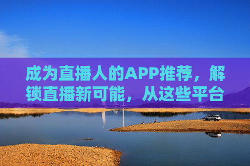成为直播人的APP推荐，解锁直播新可能，从这些平台开启你的主播之路