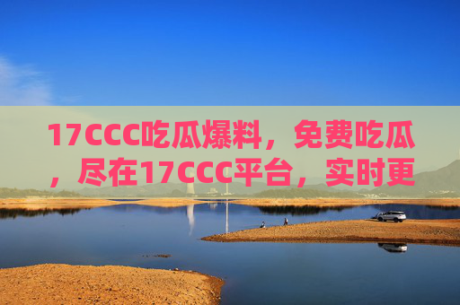 17CCC吃瓜爆料，免费吃瓜，尽在17CCC平台，实时更新圈内猛料！17CCC吃瓜爆料平台，免费吃瓜，实时更新圈内猛料