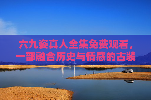 六九姿真人全集免费观看，一部融合历史与情感的古装大剧，带你穿越时空感受古代生活与情感纠葛