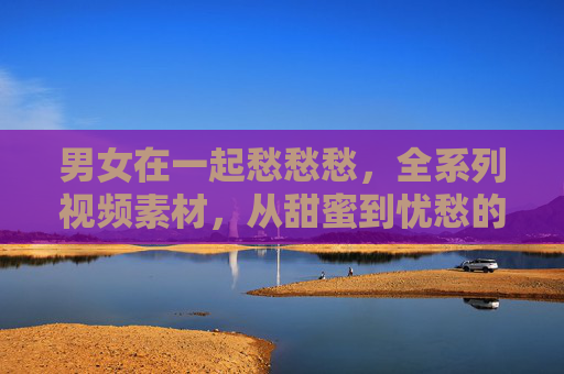 男女在一起愁愁愁，全系列视频素材，从甜蜜到忧愁的细腻捕捉，助你创作真实情感作品