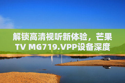 解锁高清视听新体验，芒果TV MG719.VPP设备深度解析