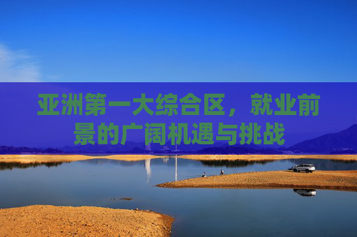 亚洲第一大综合区，就业前景的广阔机遇与挑战