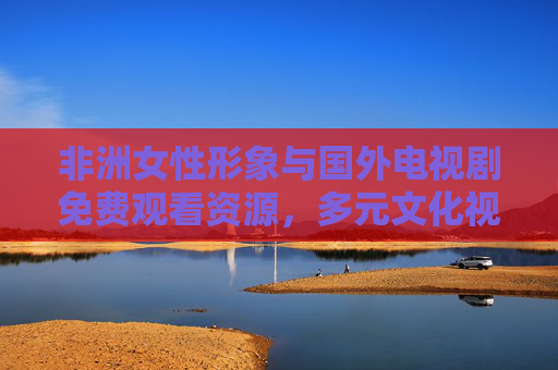 非洲女性形象与国外电视剧免费观看资源，多元文化视角下的影视探索与免费观看指南，多元文化视角下的非洲女性形象与国外电视剧免费观看资源探索指南