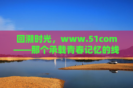 回溯时光，www.51com——那个承载青春记忆的线上家园，回溯时光，www.51com——那个承载青春记忆的线上家园