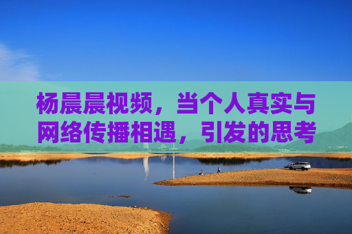 杨晨晨视频，当个人真实与网络传播相遇，引发的思考与争议