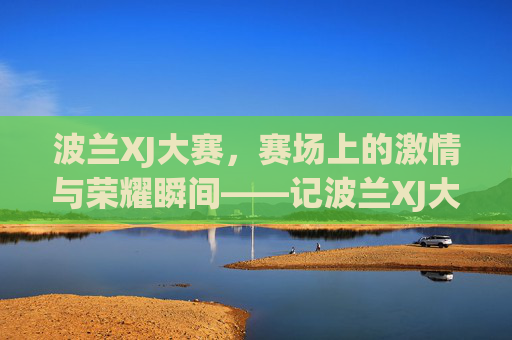 波兰XJ大赛，赛场上的激情与荣耀瞬间——记波兰XJ大赛的几个精彩片段