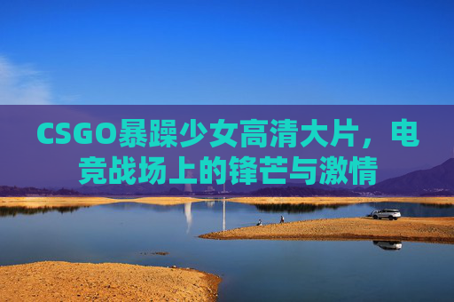 CSGO暴躁少女高清大片，电竞战场上的锋芒与激情