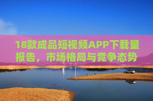 18款成品短视频APP下载量报告，市场格局与竞争态势分析，18款成品短视频APP下载量报告，市场格局与竞争态势分析