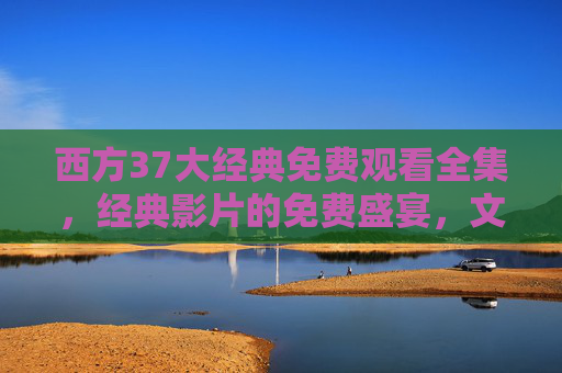 西方37大经典免费观看全集，经典影片的免费盛宴，文化艺术的深度探索与休闲娱乐的绝佳选择