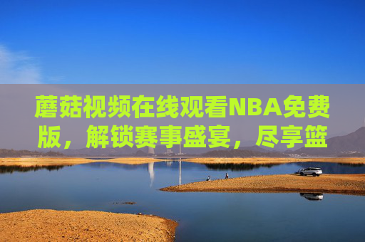 蘑菇视频在线观看NBA免费版，解锁赛事盛宴，尽享篮球激情