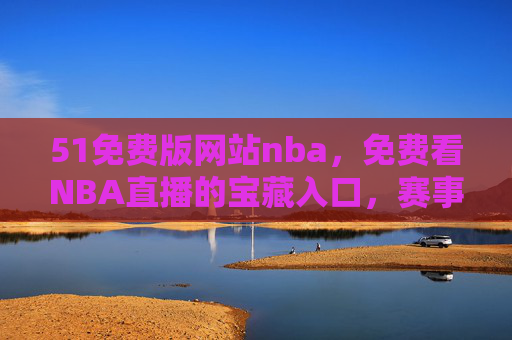 51免费版网站nba，免费看NBA直播的宝藏入口，赛事资讯一手掌握