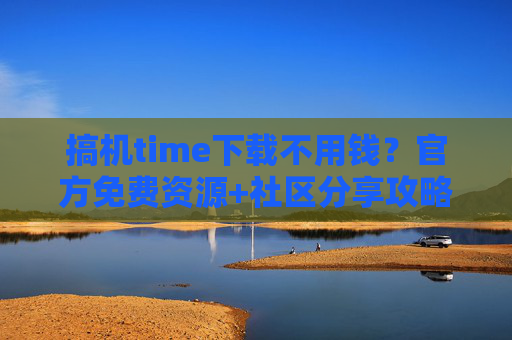 搞机time下载不用钱？官方免费资源+社区分享攻略，告别付费困扰