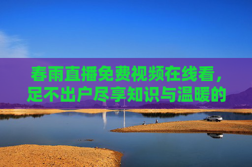 春雨直播免费视频在线看，足不出户尽享知识与温暖的线上盛宴，春雨直播免费视频在线看，足不出户尽享知识与温暖的线上盛宴