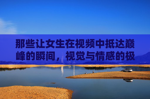 那些让女生在视频中抵达巅峰的瞬间，视觉与情感的极致碰撞