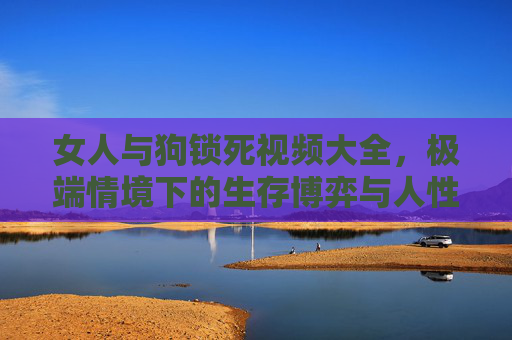 女人与狗锁死视频大全，极端情境下的生存博弈与人性反思
