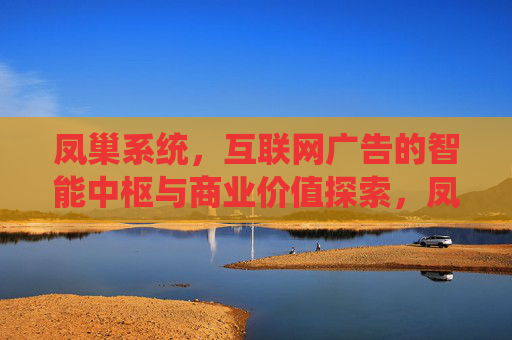 凤巢系统，互联网广告的智能中枢与商业价值探索，凤巢系统，互联网广告的智能中枢与商业价值探索