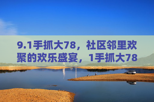 9.1手抓大78，社区邻里欢聚的欢乐盛宴，1手抓大78，社区邻里欢聚的欢乐盛宴