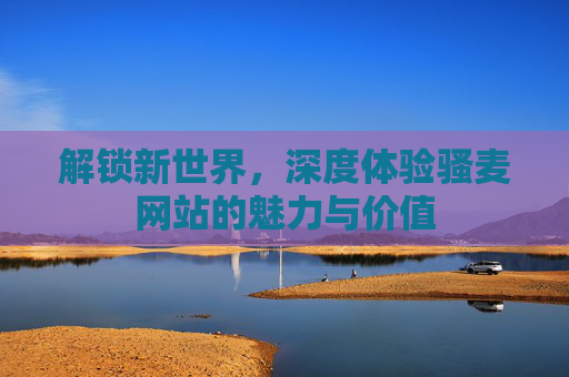 解锁新世界，深度体验骚麦网站的魅力与价值
