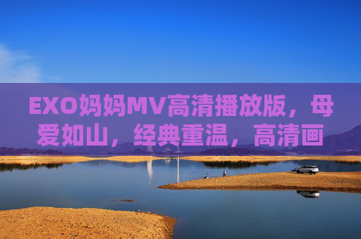 EXO妈妈MV高清播放版，母爱如山，经典重温，高清画面与情感共鸣的完美融合，EXO妈妈MV高清播放版，母爱如山，经典重温，高清画面与情感共鸣的完美融合