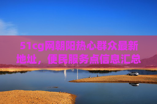 51cg网朝阳热心群众最新地址，便民服务点信息汇总，51cg网朝阳热心群众最新地址及便民服务点信息汇总