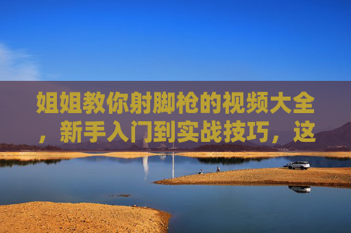 姐姐教你射脚枪的视频大全，新手入门到实战技巧，这些教学视频助你轻松掌握射击技能