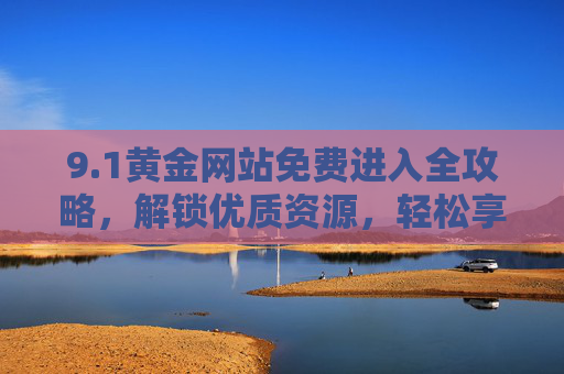 9.1黄金网站免费进入全攻略，解锁优质资源，轻松享受便捷体验