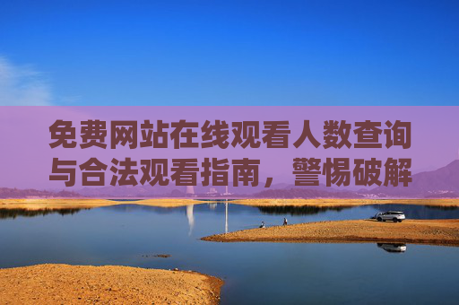 免费网站在线观看人数查询与合法观看指南，警惕破解版风险