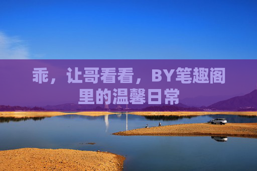 乖，让哥看看，BY笔趣阁里的温馨日常