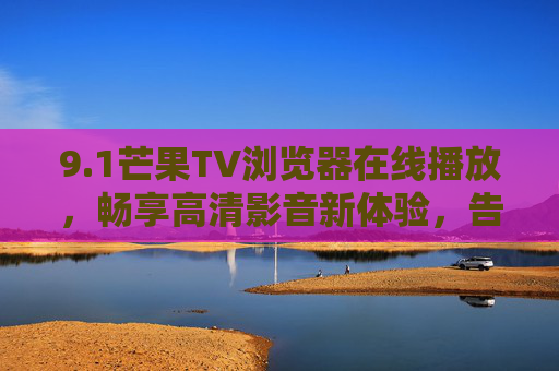 9.1芒果TV浏览器在线播放，畅享高清影音新体验，告别卡顿与等待！