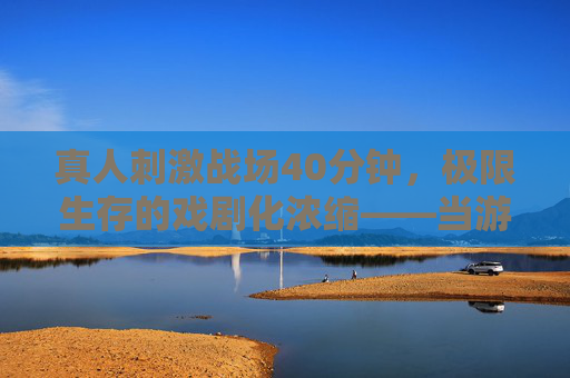 真人刺激战场40分钟，极限生存的戏剧化浓缩——当游戏玩法碰撞影视叙事的奇趣实验，真人刺激战场40分钟，极限生存的戏剧化浓缩——游戏玩法与影视叙事的奇趣碰撞实验