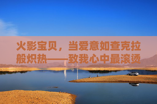 火影宝贝，当爱意如查克拉般炽热——致我心中最滚烫的火影