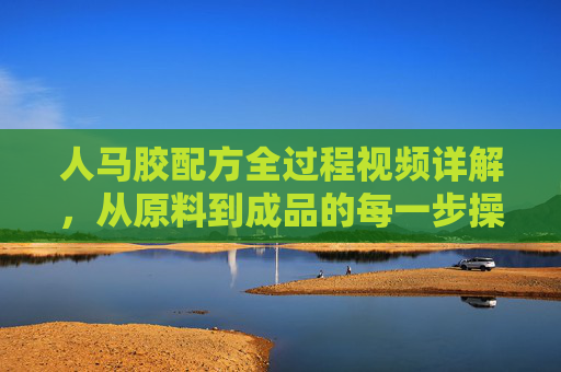 人马胶配方全过程视频详解，从原料到成品的每一步操作指南